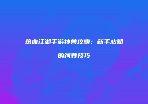 热血江湖手游神兽攻略：新手必知的饲养技巧