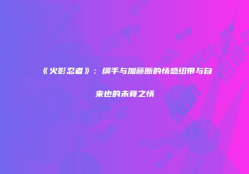《火影忍者》：纲手与加藤断的情感纽带与自来也的未竟之情