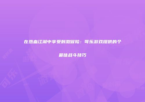 在热血江湖中享受刺激冒险：可乐游戏提供的个最佳战斗技巧