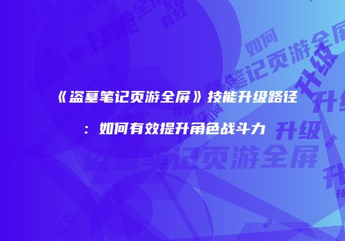 《盗墓笔记页游全屏》技能升级路径:如何有效提升角色战斗力