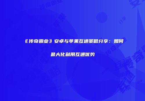 《传奇霸业》安卓与苹果互通策略分享：如何最大化利用互通优势