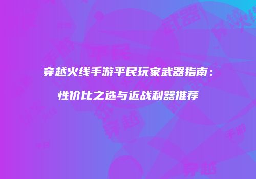 穿越火线手游平民玩家武器指南：性价比之选与近战利器推荐