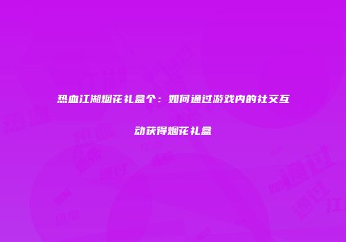 热血江湖烟花礼盒个：如何通过游戏内的社交互动获得烟花礼盒