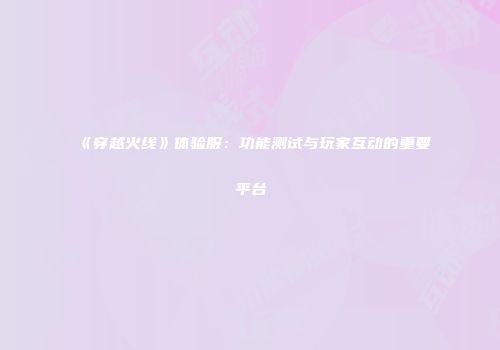 《穿越火线》体验服：功能测试与玩家互动的重要平台