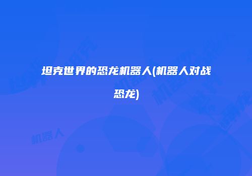坦克世界的恐龙机器人(机器人对战恐龙)