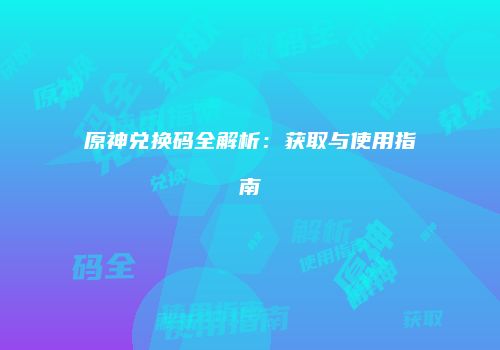 原神兑换码全解析：获取与使用指南