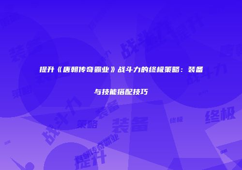 提升《唐朝传奇霸业》战斗力的终极策略：装备与技能搭配技巧