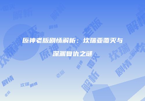 原神老版剧情解析：坎瑞亚覆灭与深渊复仇之谜