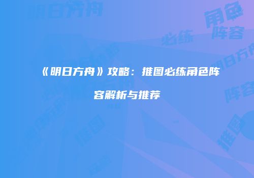 《明日方舟》攻略：推图必练角色阵容解析与推荐