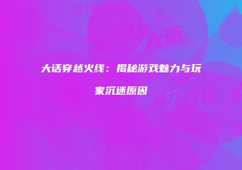 大话穿越火线：揭秘游戏魅力与玩家沉迷原因