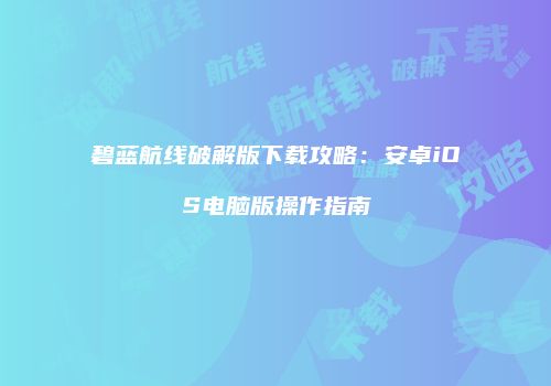 碧蓝航线破解版下载攻略：安卓iOS电脑版操作指南