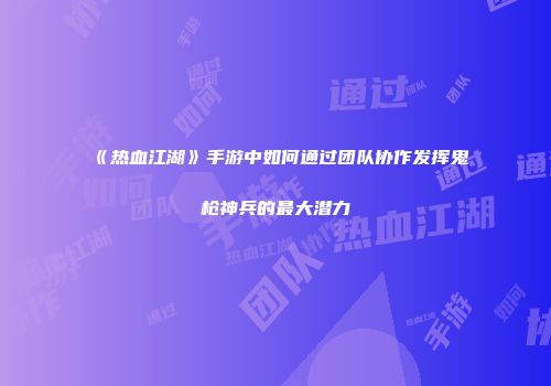 《热血江湖》手游中如何通过团队协作发挥鬼枪神兵的最大潜力