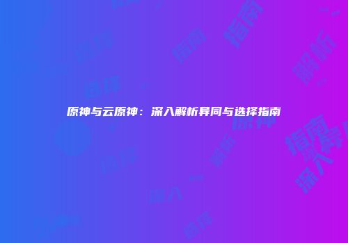 原神与云原神：深入解析异同与选择指南