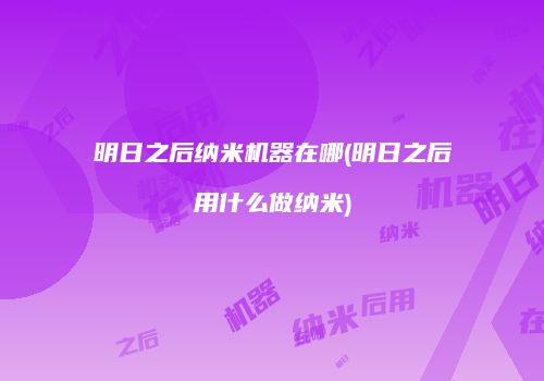 明日之后纳米机器在哪(明日之后用什么做纳米)