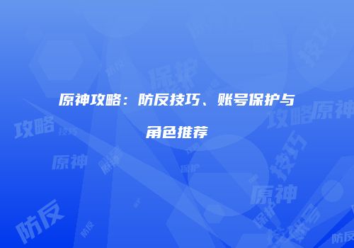 原神攻略：防反技巧、账号保护与角色推荐