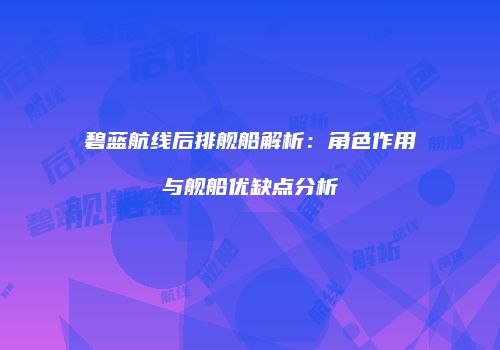 碧蓝航线后排舰船解析：角色作用与舰船优缺点分析