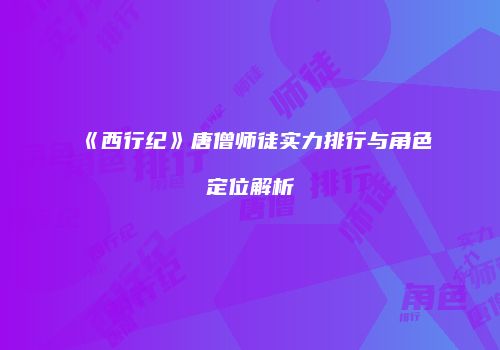 《西行纪》唐僧师徒实力排行与角色定位解析