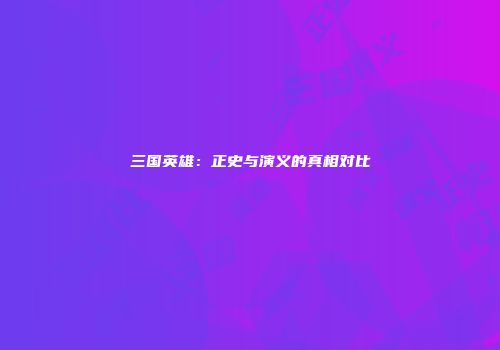 三国英雄：正史与演义的真相对比