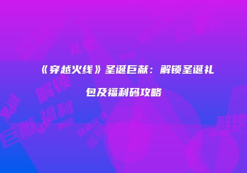 《穿越火线》圣诞巨献：解锁圣诞礼包及福利码攻略