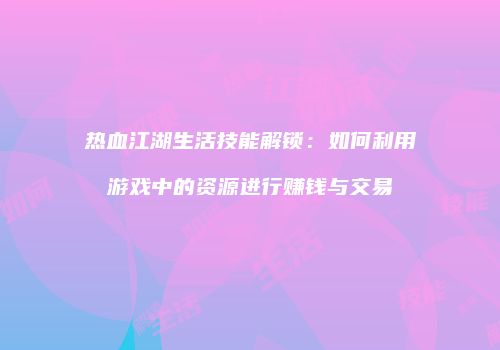 热血江湖生活技能解锁：如何利用游戏中的资源进行赚钱与交易