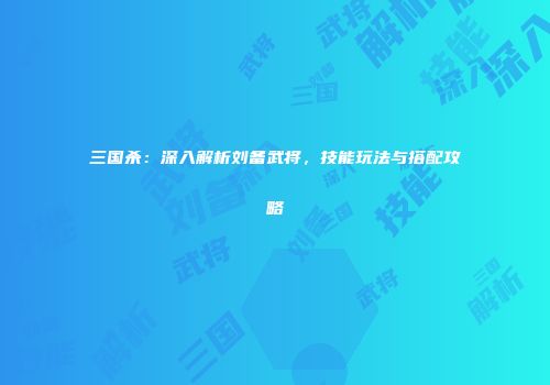 三国杀：深入解析刘备武将，技能玩法与搭配攻略