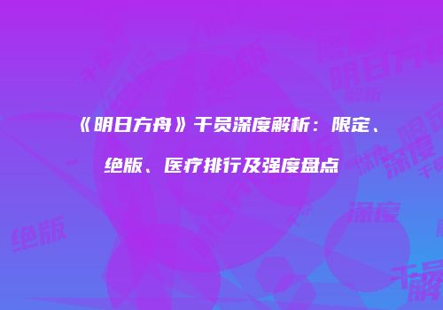 《明日方舟》干员深度解析：限定、绝版、医疗排行及强度盘点