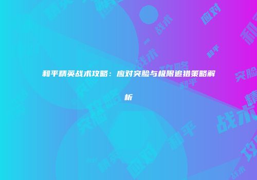 和平精英战术攻略：应对突脸与极限追猎策略解析