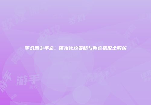 梦幻西游手游：硬攻软攻策略与阵容搭配全解析