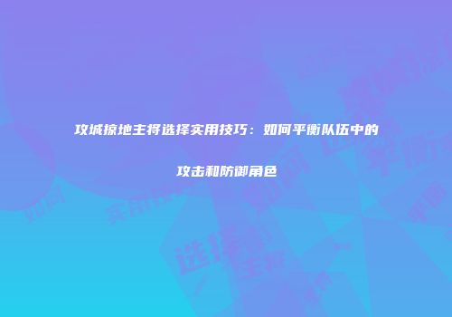 攻城掠地主将选择实用技巧：如何平衡队伍中的攻击和防御角色