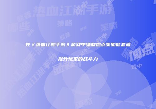 在《热血江湖手游》游戏中哪些加点策略能显著提升玩家的战斗力