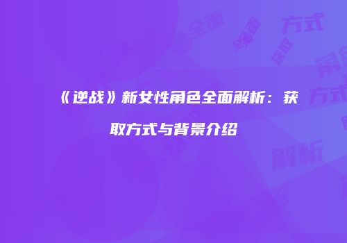 《逆战》新女性角色全面解析：获取方式与背景介绍