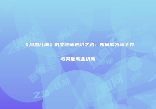 《热血江湖》机关偃师进阶之路:如何成为高手并与其他职业抗衡