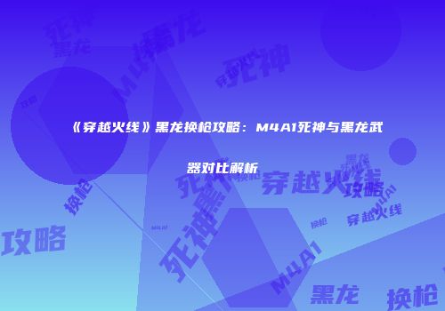 《穿越火线》黑龙换枪攻略：M4A1死神与黑龙武器对比解析