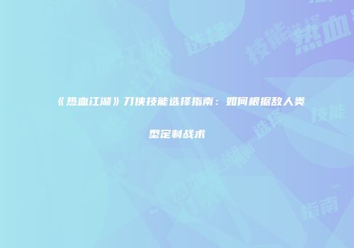《热血江湖》刀侠技能选择指南：如何根据敌人类型定制战术