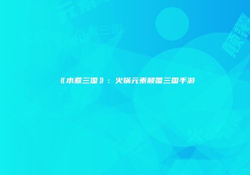 《水煮三国》：火锅元素颠覆三国手游