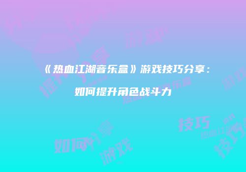 《热血江湖音乐盒》游戏技巧分享:如何提升角色战斗力