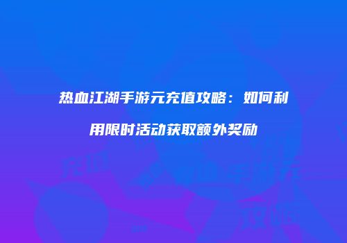 热血江湖手游元充值攻略：如何利用限时活动获取额外奖励