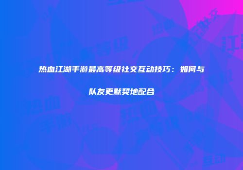 热血江湖手游最高等级社交互动技巧：如何与队友更默契地配合