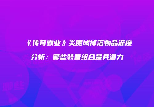 《传奇霸业》炎魔域掉落物品深度分析：哪些装备组合最具潜力