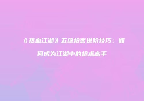 《热血江湖》五绝枪客进阶技巧：如何成为江湖中的枪术高手