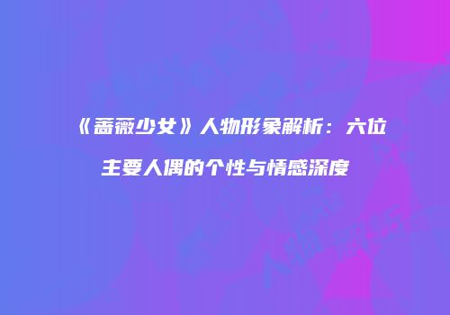 《蔷薇少女》人物形象解析：六位主要人偶的个性与情感深度