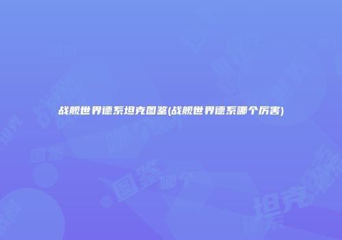 战舰世界德系坦克图鉴(战舰世界德系哪个厉害)