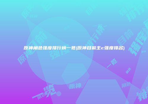 原神角色强度排行榜一览(原神目前主c强度排名)