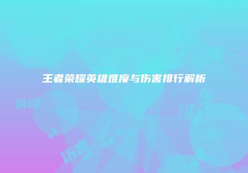 王者荣耀英雄难度与伤害排行解析