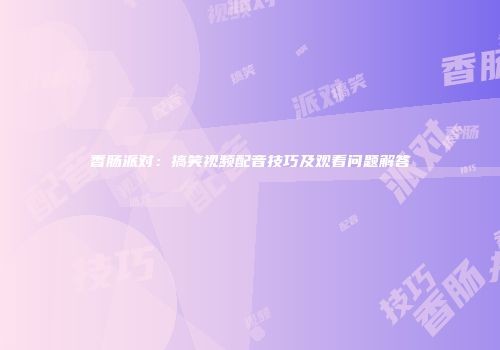 香肠派对：搞笑视频配音技巧及观看问题解答