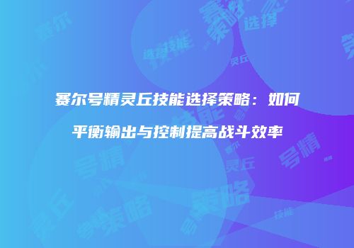 赛尔号精灵丘技能选择策略：如何平衡输出与控制提高战斗效率