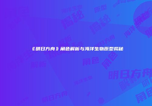 《明日方舟》角色解析与海洋生物原型揭秘