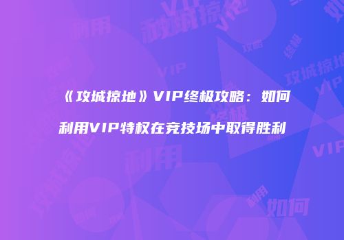 《攻城掠地》VIP终极攻略：如何利用VIP特权在竞技场中取得胜利