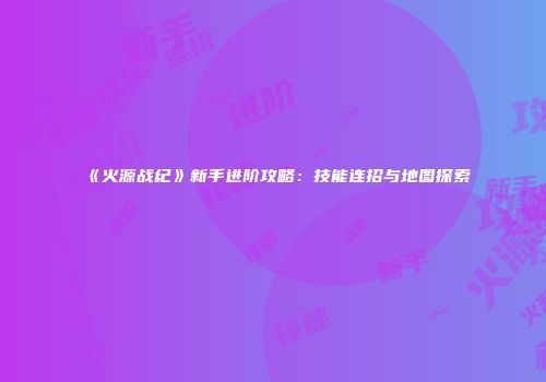 《火源战纪》新手进阶攻略：技能连招与地图探索