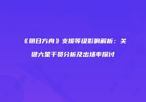 《明日方舟》支援等级影响解析：关键六星干员分析及出场率探讨